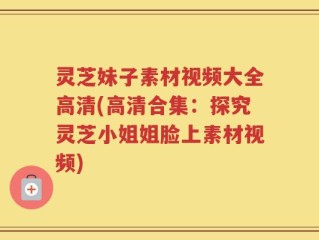 灵芝妹子素材视频大全高清(高清合集：探究灵芝小姐姐脸上素材视频)