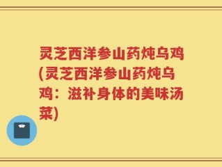 灵芝西洋参山药炖乌鸡(灵芝西洋参山药炖乌鸡：滋补身体的美味汤菜)