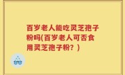 百岁老人能吃灵芝孢子粉吗(百岁老人可否食用灵芝孢子粉？)