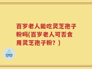 百岁老人能吃灵芝孢子粉吗(百岁老人可否食用灵芝孢子粉？)