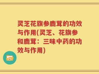 灵芝花旗参鹿茸的功效与作用(灵芝、花旗参和鹿茸：三味中药的功效与作用)