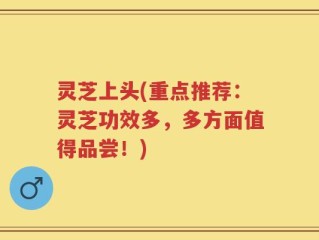 灵芝上头(重点推荐：灵芝功效多，多方面值得品尝！)