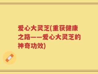 爱心大灵芝(重获健康之路——爱心大灵芝的神奇功效)