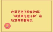 吃灵芝孢子粉有效吗？“破壁灵芝孢子粉”这玩意真的有用么