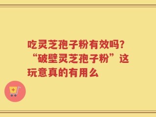 吃灵芝孢子粉有效吗？“破壁灵芝孢子粉”这玩意真的有用么