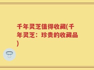 千年灵芝值得收藏(千年灵芝：珍贵的收藏品)