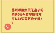 德州哪里卖灵芝孢子粉的多(德州有哪些地方可以购买灵芝孢子粉？)