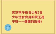 灵芝孢子粉青少年(青少年适合食用的灵芝孢子粉——健康的选择)