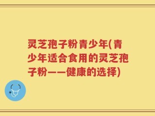 灵芝孢子粉青少年(青少年适合食用的灵芝孢子粉——健康的选择)