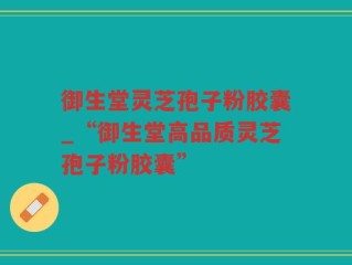 御生堂灵芝孢子粉胶囊_“御生堂高品质灵芝孢子粉胶囊”