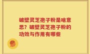 破壁灵芝孢子粉是啥意思？破壁灵芝孢子粉的功效与作用有哪些