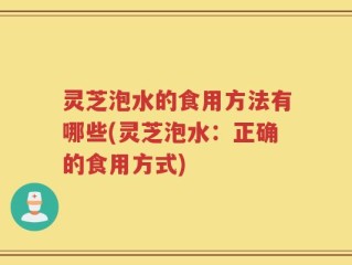 灵芝泡水的食用方法有哪些(灵芝泡水：正确的食用方式)