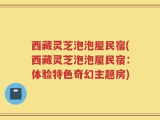 西藏灵芝泡泡屋民宿(西藏灵芝泡泡屋民宿：体验特色奇幻主题房)