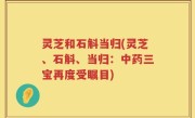 灵芝和石斛当归(灵芝、石斛、当归：中药三宝再度受瞩目)