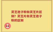 灵芝孢子粉和灵芝片区别？灵芝片和灵芝孢子粉的区别