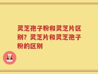 灵芝孢子粉和灵芝片区别？灵芝片和灵芝孢子粉的区别