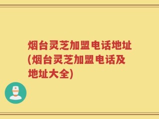 烟台灵芝加盟电话地址(烟台灵芝加盟电话及地址大全)