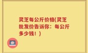 灵芝每公斤价格(灵芝批发价告诉你：每公斤多少钱！)