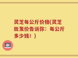 灵芝每公斤价格(灵芝批发价告诉你：每公斤多少钱！)