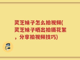 灵芝妹子怎么拍视频(灵芝妹子晒出拍摄花絮，分享拍视频技巧)