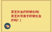 灵芝片治疗肝硬化吗(灵芝片可用于肝硬化治疗吗？)