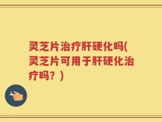 灵芝片治疗肝硬化吗(灵芝片可用于肝硬化治疗吗？)