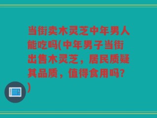 当街卖木灵芝中年男人能吃吗(中年男子当街出售木灵芝，居民质疑其品质，值得食用吗？)