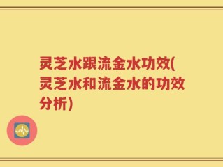灵芝水跟流金水功效(灵芝水和流金水的功效分析)