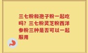 三七粉和孢子粉一起吃吗？三七粉灵芝粉西洋参粉三种是否可以一起服用
