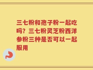 三七粉和孢子粉一起吃吗？三七粉灵芝粉西洋参粉三种是否可以一起服用