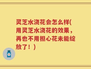 灵芝水浇花会怎么样(用灵芝水浇花的效果，再也不用担心花未能绽放了！)