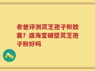 老爸评测灵芝孢子粉胶囊？盛海堂破壁灵芝孢子粉好吗