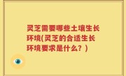 灵芝需要哪些土壤生长环境(灵芝的合适生长环境要求是什么？)