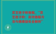 灵芝孢子粉吞服_“灵芝孢子粉：高效吞服方法与健康益处全解析”