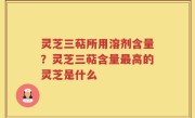 灵芝三萜所用溶剂含量？灵芝三萜含量最高的灵芝是什么