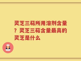 灵芝三萜所用溶剂含量？灵芝三萜含量最高的灵芝是什么
