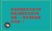 修正牌破壁灵芝孢子粉胶囊(破壁灵芝孢子粉胶囊——带你领略健康的力量！)