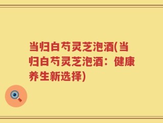当归白芍灵芝泡酒(当归白芍灵芝泡酒：健康养生新选择)