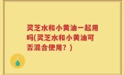灵芝水和小黄油一起用吗(灵芝水和小黄油可否混合使用？)