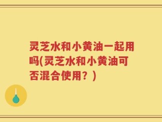灵芝水和小黄油一起用吗(灵芝水和小黄油可否混合使用？)