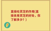 直接吃灵芝的作用(直接食用灵芝的好处，你了解多少？)