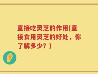 直接吃灵芝的作用(直接食用灵芝的好处，你了解多少？)