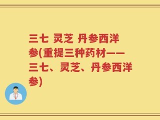 三七 灵芝 丹参西洋参(重提三种药材——三七、灵芝、丹参西洋参)