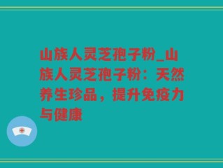 山族人灵芝孢子粉_山族人灵芝孢子粉：天然养生珍品，提升免疫力与健康