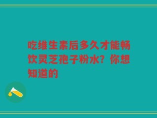 吃维生素后多久才能畅饮灵芝孢子粉水？你想知道的