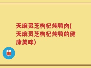 天麻灵芝枸杞炖鸭肉(天麻灵芝枸杞炖鸭的健康美味)