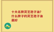 十大名牌灵芝孢子油？什么牌子的灵芝孢子油最好