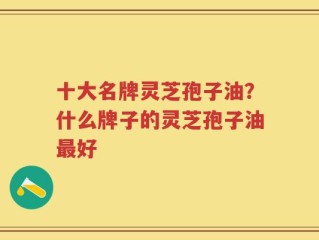 十大名牌灵芝孢子油？什么牌子的灵芝孢子油最好
