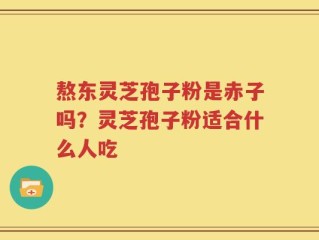 熬东灵芝孢子粉是赤子吗？灵芝孢子粉适合什么人吃