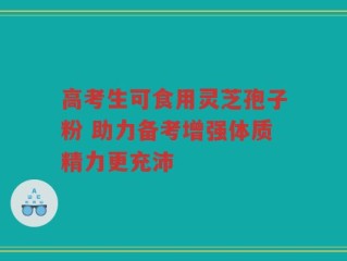 高考生可食用灵芝孢子粉 助力备考增强体质精力更充沛